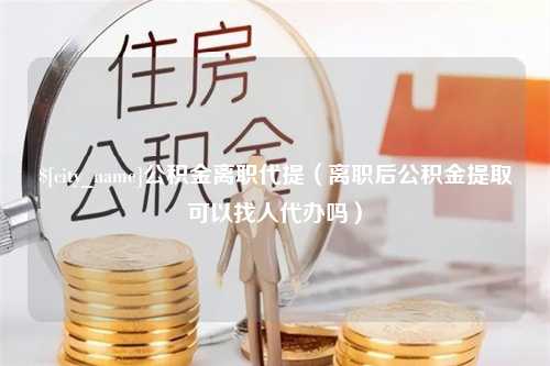 固安公积金离职代提（离职后公积金提取可以找人代办吗）