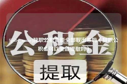 固安辞职公积金能全部取出来吗（辞职公积金可以全部提取吗）