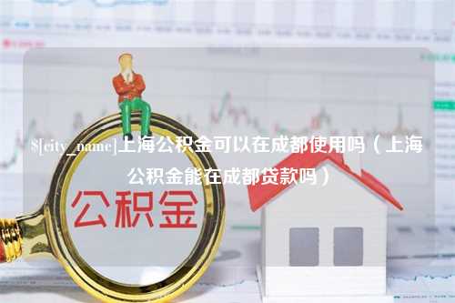 固安上海公积金可以在成都使用吗（上海公积金能在成都贷款吗）